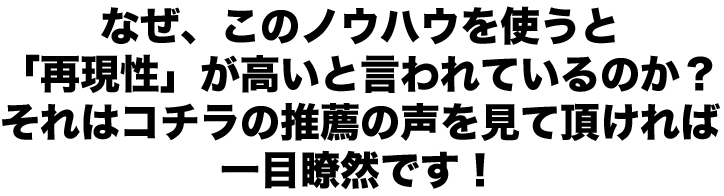 なぜ、このノウハウを使うと「再現性」が高いと言われているのか？それはコチラの推薦の声を見て頂ければ一目瞭然です！