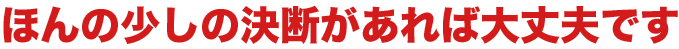 ほんの少しの決断があれば大丈夫です